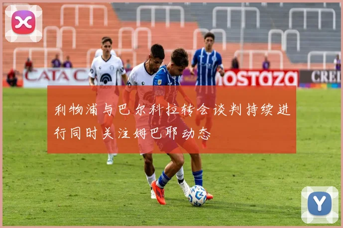 利物浦与巴尔科拉转会谈判持续进行同时关注姆巴耶动态
