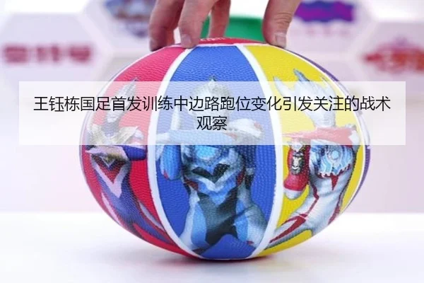 王钰栋国足首发训练中边路跑位变化引发关注的战术观察